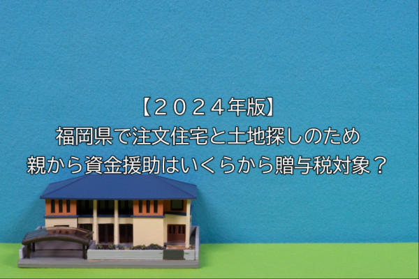 【２０２４年版】福岡県で注文住宅と土地探しのため親から資金援助はいくらから贈与税対象？