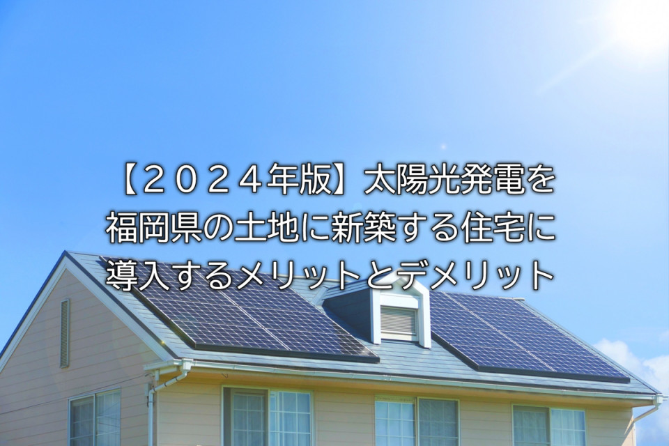 太陽光発電を福岡県の土地からの新築住宅に導入するメリットデメリット解説